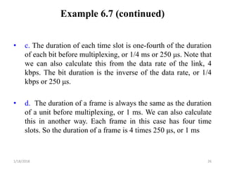 Example 6.7 (continued)
• c. The duration of each time slot is one-fourth of the duration
of each bit before multiplexing, or 1/4 ms or 250 μs. Note that
we can also calculate this from the data rate of the link, 4
kbps. The bit duration is the inverse of the data rate, or 1/4
kbps or 250 μs.
• d. The duration of a frame is always the same as the duration
of a unit before multiplexing, or 1 ms. We can also calculate
this in another way. Each frame in this case has four time
slots. So the duration of a frame is 4 times 250 μs, or 1 ms
1/18/2018 26
 
