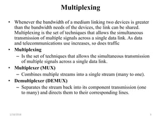 Multiplexing
• Whenever the bandwidth of a medium linking two devices is greater
than the bandwidth needs of the devices, the link can be shared.
Multiplexing is the set of techniques that allows the simultaneous
transmission of multiple signals across a single data link. As data
and telecommunications use increases, so does traffic
• Multiplexing
– Is the set of techniques that allows the simultaneous transmission
of multiple signals across a single data link.
• Multiplexer (MUX)
– Combines multiple streams into a single stream (many to one).
• Demultiplexer (DEMUX)
– Separates the stream back into its component transmission (one
to many) and directs them to their corresponding lines.
1/18/2018 3
 