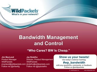 Bandwidth Management
                      and Control
                           “Who Cares? BW Is Cheap.”
Jim MacLeod                Jay Botelho                       Show us your tweets!
Product Manager            Director, Product Management         Use today’s webinar hashtag:
WildPackets                WildPackets
jmacleod@wildpackets.com   jbotelho@wildpackets.com
                                                                  #wp_bandwidth
                                                          with any questions, comments, or feedback.
Follow me @shewfig         Follow me @jaybotelho                    Follow us @wildpackets
                                                                         © WildPackets, Inc.   www.wildpackets.com
 