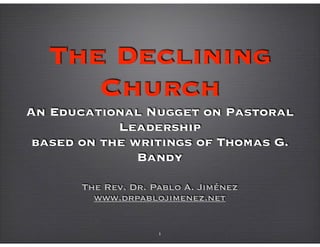 The Declining
Church 
An Educational Nugget on Pastoral
Leadership 
based on the writings of Thomas G.
Bandy
The Rev. Dr. Pablo A. Jiménez
www.drpablojimenez.net
1
 