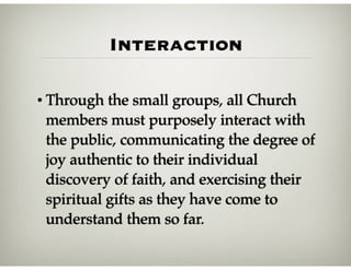 Interaction
• Through the small groups, all Church
members must purposely interact with
the public, communicating the degree of
joy authentic to their individual
discovery of faith, and exercising their
spiritual gifts as they have come to
understand them so far.
 