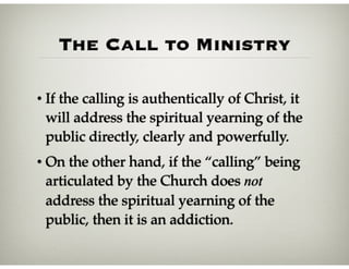 The Call to Ministry
• If the calling is authentically of Christ, it
will address the spiritual yearning of the
public directly, clearly and powerfully.
• On the other hand, if the “calling” being
articulated by the Church does not
address the spiritual yearning of the
public, then it is an addiction.
 