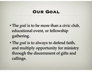 Our Goal
• The goal is to be more than a civic club,
educational event, or fellowship
gathering.
• The goal is to always to defend faith,
and multiply opportunity for ministry
through the discernment of gifts and
callings.
 