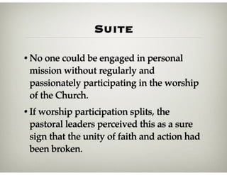 Suite
• No one could be engaged in personal
mission without regularly and
passionately participating in the worship
of the Church.
• If worship participation splits, the
pastoral leaders perceived this as a sure
sign that the unity of faith and action had
been broken.
 