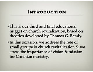 Introduction
• This is our third and ﬁnal educational
nugget on church revitalization, based on
theories developed by Thomas G. Bandy.
• In this occasion, we address the role of
small groups in church revitalization & we
stress the importance of vision & mission
for Christian ministry.
 