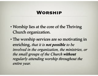 Worship
• Worship lies at the core of the Thriving
Church organization.
• The worship services are so motivating in
enriching, that it is not possible to be
involved in the organization, the ministries, or
the small groups of the Church without
regularly attending worship throughout the
entire year.
 