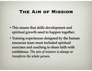 The Aim of Mission
• This means that skills development and
spiritual growth need to happen together.
• Training experiences designed by the human
resources team must included spiritual
exercises and coaching to share faith with
conﬁdence. The aim of mission is always to
transform the whole person.
 