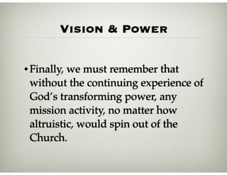 Vision & Power
•Finally, we must remember that
without the continuing experience of
God’s transforming power, any
mission activity, no matter how
altruistic, would spin out of the
Church.
 