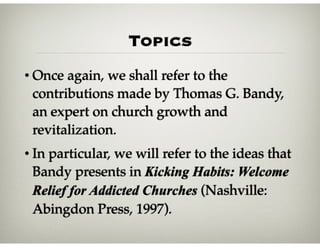 Topics
• Once again, we shall refer to the
contributions made by Thomas G. Bandy,
an expert on church growth and
revitalization.
• In particular, we will refer to the ideas that
Bandy presents in Kicking Habits: Welcome
Relief for Addicted Churches (Nashville:
Abingdon Press, 1997).
 