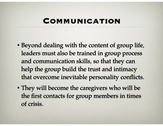 Communication
• Beyond dealing with the content of group life,
leaders must also be trained in group process
and communication skills, so that they can
help the group build the trust and intimacy
that overcome inevitable personality conﬂicts.
• They will become the caregivers who will be
the ﬁrst contacts for group members in times
of crisis.
 