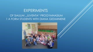 EXPERIMENTS
OF SIAULIAI „JUVENTA“ PROGYMNASIUM
1 A FORM STUDENTS WITH DIANA GEDMINIENE
 