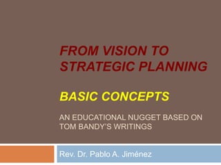 FROM VISION TO
STRATEGIC PLANNING
BASIC CONCEPTS
AN EDUCATIONAL NUGGET BASED ON
TOM BANDY’S WRITINGS
Rev. Dr. Pablo A. Jiménez
 
