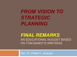 FROM VISION TO
STRATEGIC
PLANNING
FINAL REMARKS
AN EDUCATIONAL NUGGET BASED
ON TOM BANDY’S WRITINGS
Rev. Dr. Pablo A. Jiménez
 