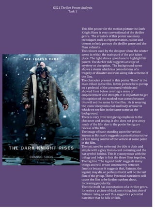 G321 Thriller Poster Analysis
Task 1
This film poster for the motion picture the Dark
Knight Rises is very conventional of the thriller
genre. The creators of this poster use many
techniques such as representation, colour and
themes to help portray the thriller genre and the
films subjects.
The colours used by the designer show the winter
scene in which the main part of the plot takes
place. The light shines upon bane to highlight his
power. The darker side suggests an edge of
mystery or deception. The background scene
shows a storm which has connotations of a
tragedy or disaster and runs along side a theme of
the film.
The character present in this poster “Bane” is the
main villain in the film. In this picture he is put up
on a pedestal of the armoured vehicle and
showed from below creating a sense of
empowerment and strength. It is important to get
this opinion of the masked man across because
this will set the scene for the film. He is wearing
the iconic sheepskin coat and body armour in
which we see him in the same scene as the
background.
There is very little text giving emphasis to the
character and setting, it also does not give away
much of the film due to the poster being pre
release of the film.
The image of bane standing upon the vehicle
known as Batman’s suggests a potential narrative
of him taking control of the vehicle at some point
in the film.
The text used to write out the title is plain and
simple with a grey translucent colouring and the
bat symbol behind. This is synonymous with the
trilogy and helps to link the three films together.
The tag line “The legend Ends” suggests many
things and will create controversy between
fanatics because it suggests that, Batman, the
legend, may die or perhaps that it will be the last
film of the group. These Potential narratives will
cause the film to be further spoken about.
Increasing popularity.
The title itself has connotations of a thriller genre.
It creates a picture of darkness rising, but also of
Batman rising as well this suggests a potential
narrative that he falls or fails.
 
