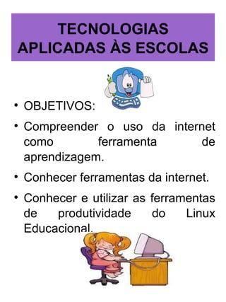 TECNOLOGIAS
APLICADAS ÀS ESCOLAS



    OBJETIVOS:

    Compreender o uso da internet
    como        ferramenta     de
    aprendizagem.

    Conhecer ferramentas da internet.

    Conhecer e utilizar as ferramentas
    de   produtividade     do    Linux
    Educacional.
 