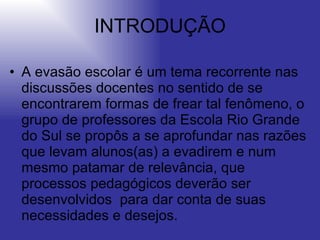 INTRODUÇÃO A evasão escolar é um tema recorrente nas discussões docentes no sentido de se encontrarem formas de frear tal fenômeno, o grupo de professores da Escola Rio Grande do Sul se propôs a se aprofundar nas razões que levam alunos(as) a evadirem e num mesmo patamar de relevância, que processos pedagógicos deverão ser desenvolvidos  para dar conta de suas necessidades e desejos.  