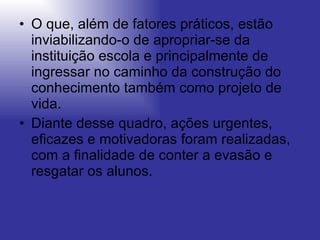 O que, além de fatores práticos, estão inviabilizando-o de apropriar-se da instituição escola e principalmente de ingressar no caminho da construção do conhecimento também como projeto de vida.  Diante desse quadro, ações urgentes, eficazes e motivadoras foram realizadas, com a finalidade de conter a evasão e resgatar os alunos. 