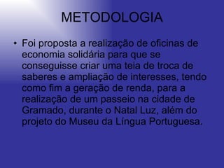 METODOLOGIA Foi proposta a realização de oficinas de economia solidária para que se conseguisse criar uma teia de troca de saberes e ampliação de interesses, tendo como fim a geração de renda, para a realização de um passeio na cidade de Gramado, durante o Natal Luz, além do projeto do Museu da Língua Portuguesa. 