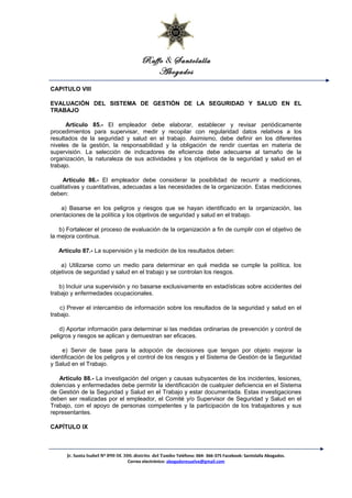 Raffo & Santolalla
Abogados
CAPITULO VIII
EVALUACIÓN DEL SISTEMA DE GESTIÓN DE LA SEGURIDAD Y SALUD EN EL
TRABAJO
Artículo 85.- El empleador debe elaborar, establecer y revisar periódicamente
procedimientos para supervisar, medir y recopilar con regularidad datos relativos a los
resultados de la seguridad y salud en el trabajo. Asimismo, debe definir en los diferentes
niveles de la gestión, la responsabilidad y la obligación de rendir cuentas en materia de
supervisión. La selección de indicadores de eficiencia debe adecuarse al tamaño de la
organización, la naturaleza de sus actividades y los objetivos de la seguridad y salud en el
trabajo.
Artículo 86.- El empleador debe considerar la posibilidad de recurrir a mediciones,
cualitativas y cuantitativas, adecuadas a las necesidades de la organización. Estas mediciones
deben:
a) Basarse en los peligros y riesgos que se hayan identificado en la organización, las
orientaciones de la política y los objetivos de seguridad y salud en el trabajo.
b) Fortalecer el proceso de evaluación de la organización a fin de cumplir con el objetivo de
la mejora continua.
Artículo 87.- La supervisión y la medición de los resultados deben:
a) Utilizarse como un medio para determinar en qué medida se cumple la política, los
objetivos de seguridad y salud en el trabajo y se controlan los riesgos.
b) Incluir una supervisión y no basarse exclusivamente en estadísticas sobre accidentes del
trabajo y enfermedades ocupacionales.
c) Prever el intercambio de información sobre los resultados de la seguridad y salud en el
trabajo.
d) Aportar información para determinar si las medidas ordinarias de prevención y control de
peligros y riesgos se aplican y demuestran ser eficaces.
e) Servir de base para la adopción de decisiones que tengan por objeto mejorar la
identificación de los peligros y el control de los riesgos y el Sistema de Gestión de la Seguridad
y Salud en el Trabajo.
Artículo 88.- La investigación del origen y causas subyacentes de los incidentes, lesiones,
dolencias y enfermedades debe permitir la identificación de cualquier deficiencia en el Sistema
de Gestión de la Seguridad y Salud en el Trabajo y estar documentada. Estas investigaciones
deben ser realizadas por el empleador, el Comité y/o Supervisor de Seguridad y Salud en el
Trabajo, con el apoyo de personas competentes y la participación de los trabajadores y sus
representantes.
CAPÍTULO IX
Jr. Santa Isabel Nº 890 Of. 300. distrito del Tambo Teléfono: 064- 366-375 Facebook: Santolalla Abogados.
Correo electrónico: abogadoresuelve@gmail.com
 
