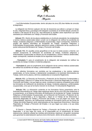 Raffo & Santolalla
Abogados
- Las Enfermedades Ocupacionales: dentro del plazo de cinco (05) días hábiles de conocido
el diagnóstico.
La obligación de informar cualquier otro tipo de situaciones que alteren o pongan en riesgo
la vida, integridad física y psicológica del trabajador suscitadas en el ámbito laboral, prevista en
el literal c) del artículo 82 de la Ley, será efectuada en aquellos casos específicos que sean
solicitados por el Ministerio de Trabajo y Promoción del Empleo.
Artículo 111.- Dentro de los plazos establecidos en el artículo precedente, los empleadores
y centros médicos asistenciales deben cumplir con la obligación de notificar los accidentes de
trabajo, incidentes peligrosos y enfermedades ocupacionales, según corresponda, mediante el
empleo del Sistema Informático de Accidentes de Trabajo, Incidentes Peligrosos y
Enfermedades Ocupacionales, aplicativo electrónico puesto a disposición de los usuarios en el
portal institucional del Ministerio de Trabajo y Promoción del Empleo.
Artículo 112.- En aquellas zonas geográficas en las que no exista acceso a Internet, con
carácter excepcional, la notificación de accidentes de trabajo, incidentes peligrosos y
enfermedades ocupacionales se efectúa por los empleadores y centros médicos asistenciales,
según corresponda, mediante el empleo de los siguientes instrumentos:
- Formulario 1: para el cumplimiento de la obligación del empleador de notificar los
accidentes de trabajo mortales e incidentes peligrosos.
- Formulario 2: para el cumplimiento de la obligación de los centros médicos asistenciales
de notificar los accidentes de trabajo y enfermedades ocupacionales.
Los referidos formularios son remitidos por los empleadores y los centros médicos
asistenciales, en forma impresa y debidamente completados a la Autoridad Administrativa de
Trabajo, dentro de los plazos y términos establecidos en el presente Reglamento.
Artículo 113.- La Dirección de Promoción y Protección de los Derechos Fundamentales y
de la Seguridad y Salud en el Trabajo de las Direcciones o Gerencias Regionales de Trabajo y
Promoción del Empleo, o la que haga sus veces, constituye la instancia competente para recibir
los formularios de notificación de accidentes de trabajo, incidentes peligrosos y enfermedades
ocupacionales, a los que se ha hecho mención en el artículo 112 del presente Reglamento.
Artículo 114.- La información contenida en los formularios físicos presentados ante la
Autoridad Administrativa de Trabajo debe registrarse dentro de los cinco (05) días posteriores a
su presentación, en el Sistema Informático de Notificación de Accidentes de Trabajo, Incidentes
Peligrosos y Enfermedades Ocupacionales, por la Dirección de Promoción y Protección de los
Derechos Fundamentales y de la Seguridad y Salud en el Trabajo de las Direcciones o
Gerencias Regionales de Trabajo y Promoción del Empleo, o la que hagan sus veces, bajo
responsabilidad. Asimismo, las notificaciones recibidas en formularios físicos por las Zonas de
Trabajo del ámbito Regional, serán sistematizadas por las respectivas Direcciones o Gerencias
Regionales de Trabajo y Promoción del Empleo, o la que hagan sus veces, a la que éstas
corresponden.
El Director o Gerente Regional de Trabajo y Promoción del Empleo de los Gobiernos
Regionales, o el que haga sus veces, es el responsable por el cumplimiento de dichas
disposiciones, debiendo adoptar las medidas administrativas, logísticas o de gestión necesarias
para garantizar la sistematización oportuna de la información, dentro de los plazos previstos.
Jr. Santa Isabel Nº 890 Of. 300. distrito del Tambo Teléfono: 064- 366-375 Facebook: Santolalla Abogados.
Correo electrónico: abogadoresuelve@gmail.com
 