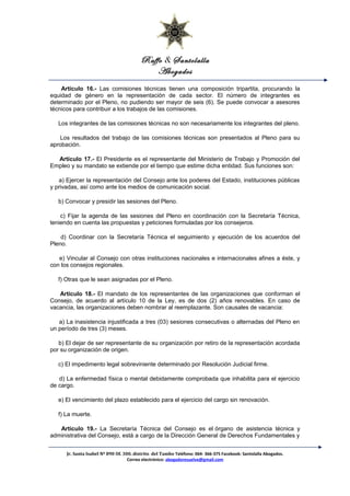 Raffo & Santolalla
Abogados
Artículo 16.- Las comisiones técnicas tienen una composición tripartita, procurando la
equidad de género en la representación de cada sector. El número de integrantes es
determinado por el Pleno, no pudiendo ser mayor de seis (6). Se puede convocar a asesores
técnicos para contribuir a los trabajos de las comisiones.
Los integrantes de las comisiones técnicas no son necesariamente los integrantes del pleno.
Los resultados del trabajo de las comisiones técnicas son presentados al Pleno para su
aprobación.
Artículo 17.- El Presidente es el representante del Ministerio de Trabajo y Promoción del
Empleo y su mandato se extiende por el tiempo que estime dicha entidad. Sus funciones son:
a) Ejercer la representación del Consejo ante los poderes del Estado, instituciones públicas
y privadas, así como ante los medios de comunicación social.
b) Convocar y presidir las sesiones del Pleno.
c) Fijar la agenda de las sesiones del Pleno en coordinación con la Secretaría Técnica,
teniendo en cuenta las propuestas y peticiones formuladas por los consejeros.
d) Coordinar con la Secretaría Técnica el seguimiento y ejecución de los acuerdos del
Pleno.
e) Vincular al Consejo con otras instituciones nacionales e internacionales afines a éste, y
con los consejos regionales.
f) Otras que le sean asignadas por el Pleno.
Artículo 18.- El mandato de los representantes de las organizaciones que conforman el
Consejo, de acuerdo al artículo 10 de la Ley, es de dos (2) años renovables. En caso de
vacancia, las organizaciones deben nombrar al reemplazante. Son causales de vacancia:
a) La inasistencia injustificada a tres (03) sesiones consecutivas o alternadas del Pleno en
un período de tres (3) meses.
b) El dejar de ser representante de su organización por retiro de la representación acordada
por su organización de origen.
c) El impedimento legal sobreviniente determinado por Resolución Judicial firme.
d) La enfermedad física o mental debidamente comprobada que inhabilita para el ejercicio
de cargo.
e) El vencimiento del plazo establecido para el ejercicio del cargo sin renovación.
f) La muerte.
Artículo 19.- La Secretaría Técnica del Consejo es el órgano de asistencia técnica y
administrativa del Consejo, está a cargo de la Dirección General de Derechos Fundamentales y
Jr. Santa Isabel Nº 890 Of. 300. distrito del Tambo Teléfono: 064- 366-375 Facebook: Santolalla Abogados.
Correo electrónico: abogadoresuelve@gmail.com
 