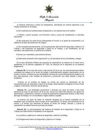 Raffo & Santolalla
Abogados
a) Hacerse extensivos a todos los trabajadores, atendiendo de manera específica a los
riesgos existentes en el trabajo.
b) Ser impartidos por profesionales competentes y con experiencia en la materia.
c) Ofrecer, cuando proceda, una formación inicial y cursos de actualización a intervalos
adecuados.
d) Ser evaluados por parte de los participantes en función a su grado de comprensión y su
utilidad en la labor de prevención de riesgos.
e) Ser revisados periódicamente, con la participación del Comité de Seguridad y Salud en el
Trabajo o del Supervisor de Seguridad y Salud en el Trabajo, y ser modificados, de ser
necesario, para garantizar su pertinencia y eficacia.
f) Contar con materiales y documentos idóneos.
g) Adecuarse al tamaño de la organización y a la naturaleza de sus actividades y riesgos.
En el caso del Sector Público las acciones de capacitación se realizan en el marco de lo
establecido en el Decreto Legislativo Nº 1025, sin perjuicio de lo dispuesto en el presente
Reglamento.
Artículo 30.- En el caso del inciso c) del artículo 35 de la Ley, las recomendaciones deben
considerar los riesgos en el centro de trabajo y particularmente aquellos relacionados con el
puesto o función, a efectos de que el trabajador conozca de manera fehaciente los riesgos a los
que está expuesto y las medidas de protección y prevención que debe adoptar o exigir al
empleador.
Cuando en el contrato de trabajo no conste por escrito la descripción de las
recomendaciones de seguridad y salud en el trabajo, éstas deberán entregarse en forma física
o digital, a más tardar, el primer día de labores.
Artículo 31.- Las facilidades económicas y licencias con goce de haber a que hace
referencia el inciso d) del artículo 35 de la Ley, cubren los costos del traslado y los gastos de
alimentación y alojamiento, siempre y cuando la capacitación programada se lleve a cabo fuera
del lugar de trabajo o en una localidad o región distinta a aquélla.
La licencia con goce de haber se entiende otorgada por el tiempo empleado por el
trabajador para movilizarse hacia el lugar de la capacitación, el tiempo que permanece en la
misma y el tiempo que demanda el retorno al centro de trabajo, siempre y cuando la
capacitación se realice fuera de la jornada de trabajo.
Artículo 32.- La documentación del Sistema de Gestión de la Seguridad y Salud en el
Trabajo que debe exhibir el empleador es la siguiente:
a) La política y objetivos en materia de seguridad y salud en el trabajo.
b) El Reglamento Interno de Seguridad y Salud en el Trabajo.
Jr. Santa Isabel Nº 890 Of. 300. distrito del Tambo Teléfono: 064- 366-375 Facebook: Santolalla Abogados.
Correo electrónico: abogadoresuelve@gmail.com
 