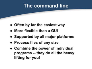 The command line
● Often by far the easiest way
● More flexible than a GUI
● Supported by all major platforms
● Process files of any size
● Combine the power of individual
programs -- they do all the heavy
lifting for you!
 