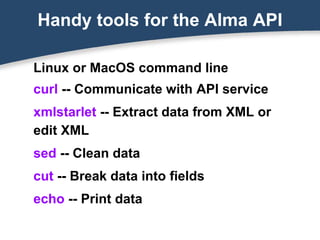 Handy tools for the Alma API
Linux or MacOS command line
curl -- Communicate with API service
xmlstarlet -- Extract data from XML or
edit XML
sed -- Clean data
cut -- Break data into fields
echo -- Print data
 