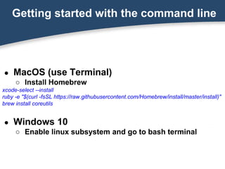 Getting started with the command line
● MacOS (use Terminal)
○ Install Homebrew
xcode-select --install
ruby -e "$(curl -fsSL https://raw.githubusercontent.com/Homebrew/install/master/install)"
brew install coreutils
● Windows 10
○ Enable linux subsystem and go to bash terminal
 