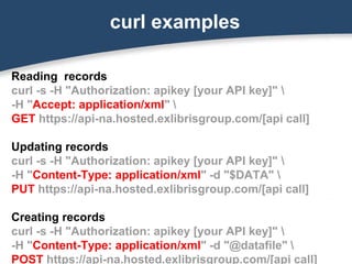 curl examples
Reading records
curl -s -H "Authorization: apikey [your API key]" 
-H "Accept: application/xml" 
GET https://api-na.hosted.exlibrisgroup.com/[api call]
Updating records
curl -s -H "Authorization: apikey [your API key]" 
-H "Content-Type: application/xml" -d "$DATA" 
PUT https://api-na.hosted.exlibrisgroup.com/[api call]
Creating records
curl -s -H "Authorization: apikey [your API key]" 
-H "Content-Type: application/xml" -d "@datafile" 
POST https://api-na.hosted.exlibrisgroup.com/[api call]
 