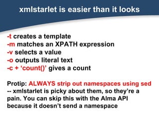 -t creates a template
-m matches an XPATH expression
-v selects a value
-o outputs literal text
-c + ‘count()’ gives a count
Protip: ALWAYS strip out namespaces using sed
-- xmlstarlet is picky about them, so they’re a
pain. You can skip this with the Alma API
because it doesn’t send a namespace
xmlstarlet is easier than it looks
 
