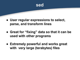 sed
● User regular expressions to select,
parse, and transform lines
● Great for “fixing” data so that it can be
used with other programs
● Extremely powerful and works great
with very large (terabytes) files
 