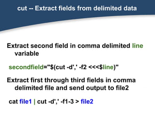 cut -- Extract fields from delimited data
Extract second field in comma delimited line
variable
secondfield="$(cut -d',' -f2 <<<$line)"
Extract first through third fields in comma
delimited file and send output to file2
cat file1 | cut -d',' -f1-3 > file2
 