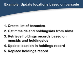 1. Create list of barcodes
2. Get mmsids and holdingsids from Alma
3. Retrieve holdings records based on
mmsids and holdingsids
4. Update location in holdings record
5. Replace holdings record
Example: Update locations based on barcode
 