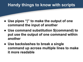 ● Use pipes “|” to make the output of one
command the input of another
● Use command substitution $(command) to
put use the output of one command within
another
● Use backslashes to break a single
command up across multiple lines to make
it more readable
Handy things to know with scripts
 