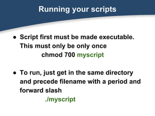 Running your scripts
● Script first must be made executable.
This must only be only once
chmod 700 myscript
● To run, just get in the same directory
and precede filename with a period and
forward slash
./myscript
 