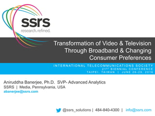 I N T E R N AT I O N A L T E L E C O M M U N I C AT I O N S S O C I E T Y
2 1 S T B I E N N I A L C O N F E R E N C E
T A I P E I , T A I W A N | J U N E 2 6 - 2 9 , 2 0 1 6
Aniruddha Banerjee, Ph.D. SVP- Advanced Analytics
SSRS | Media, Pennsylvania, USA
abanerjee@ssrs.com
Transformation of Video & Television
Through Broadband & Changing
Consumer Preferences
@ssrs_solutions | 484-840-4300 | info@ssrs.com
 
