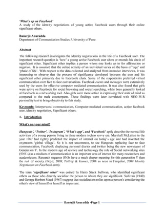 Banerjii Anuradda -Page 1
‘What`s up on Facebook’
A study of the identity negotiations of young active Facebook users through their online
significant others.
Banerjii Anuradda
Department of Communication Studies, University of Pune
Abstract
The following research investigates the identity negotiations in the life of a Facebook user. The
important research question is ‘how’ a young active Facebook user alters or extends his circle of
significant other. Significant other implies a person whom one looks up to for affirmation or
negation. It is assumed that the online activity of an individual varies on the basis of ‘age’ and
‘phase of life’. With respect to the data collected and analyzed from intensive interviews, it was
interesting to observe that the process of significance developed between the user and his
significant other primarily due to Facebook chats. Some of the respondents preferred virtual
communication over face to face conversations. Facebook events and messages were extensively
used by the users for effective computer mediated communication. It was also found that girls
were active on Facebook for social browsing and social searching, while boys generally looked
at Facebook as a networking tool. Also girls were more active in expressing their state of mind as
compared to the male counterparts. These findings were later correlated with NEO-PI-R
personality test to bring objectivity to this study.
Keywords: Interpersonal communication, Computer-mediated communication, active facebook
user, identity negotiation, Significant others.
1. Introduction
What`s on your mind?
Hangouts’, ‘Twitter’, ‘Instagram’, ‘What`s app’, and ‘Facebook’ aptly describe the normal life
activities of a young person living in these modern techno savvy era. Marshall McLuhan in the
year 1967 had rightly predicted the impact of internet on today’s age and had invented the
oxymoron ‘global village’. So it is not uncommon, to see Hangouts replacing face to face
communication, Facebook displacing personal diaries and twitter being the new newspaper of
Generation Y. In the modern age of science and technology the role of Social networking sites
(SNS`s) as a medium of communication is an important area of interest for many researchers and
academicians. Research suggests SNSs have a much deeper meaning for this generation Y than
the rest of society (Boyd, 2008; Palfrey & Gasser, 2008 as seen in Farquhar, 2009 Identity
Negotiation on Facebook.com).
The term “significant other” was coined by Harry Stack Sullivan, who identified significant
others as those who directly socialize the person to whom they are significant. Sullivan (1940)
and George Herbert Mead (1967) suggest that socialization relies upon a person's considering the
other's view of himself or herself as important.
 