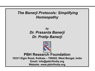 The Banerji Protocols: Simplifying
            Homeopathy

                          by
             Dr. Prasanta Banerji
              Dr. Pratip Banerji



         PBH Research Foundation
10/3/1 Elgin Road, Kolkata – 700020, West Bengal, India
              Email: info@pbhrfindia.org
              Website: www.pbhrfindia.org
 