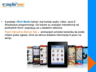 A postoje i Rich Media baneri, koji koriste audio, video, Java ili
  Shockwave programiranje. Ovi baneri su značajno interaktivniji od
  prethodnih formi i pojavljuju se u sledećim oblicima:
   Flash Interactive Banner Ads – animacijom privlače korisnika da pređe
   mišem preko oglasa, čime se otkriva dodatna informacija ili poziv na
   akciju.
 