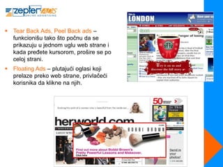 Tear Back Ads, Peel Back ads –
  funkcionišu tako što počnu da se
  prikazuju u jednom uglu web strane i
  kada pređete kursorom, prošire se po
  celoj strani.
 Floating Ads – plutajući oglasi koji
  prelaze preko web strane, privlačeći
  korisnika da klikne na njih.
 