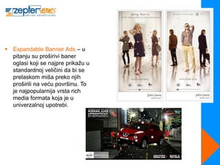  Expandable Banner Ads – u
  pitanju su proširivi baner
  oglasi koji se najpre prikažu u
  standardnoj veličini da bi se
  prelaskom miša preko njih
  proširili na veću površinu. To
  je najpopularnija vrsta rich
  media formata koja je u
  univerzalnoj upotrebi.
 