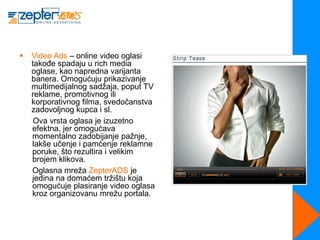    Video Ads – online video oglasi
    takođe spadaju u rich media
    oglase, kao napredna varijanta
    banera. Omogućuju prikazivanje
    multimedijalnog sadžaja, poput TV
    reklame, promotivnog ili
    korporativnog filma, svedočanstva
    zadovoljnog kupca i sl.
     Ova vrsta oglasa je izuzetno
    efektna, jer omogućava
    momentalno zadobijanje pažnje,
    lakše učenje i pamćenje reklamne
    poruke, što rezultira i velikim
    brojem klikova.
    Oglasna mreža ZepterADS je
    jedina na domaćem tržištu koja
    omogućuje plasiranje video oglasa
    kroz organizovanu mrežu portala.
 
