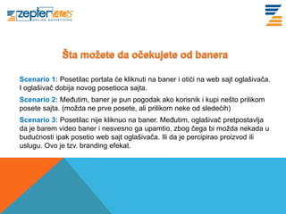Scenario 1: Posetilac portala će kliknuti na baner i otići na web sajt oglašivača.
I oglašivač dobija novog posetioca sajta.
Scenario 2: Međutim, baner je pun pogodak ako korisnik i kupi nešto prilikom
posete sajta. (možda ne prve posete, ali prilikom neke od sledećih)
Scenario 3: Posetilac nije kliknuo na baner. Međutim, oglašivač pretpostavlja
da je barem video baner i nesvesno ga upamtio, zbog čega bi možda nekada u
budućnosti ipak posetio web sajt oglašivača. Ili da je percipirao proizvod ili
uslugu. Ovo je tzv. branding efekat.
 