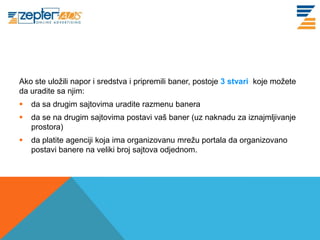 Ako ste uložili napor i sredstva i pripremili baner, postoje 3 stvari koje možete
da uradite sa njim:
   da sa drugim sajtovima uradite razmenu banera
   da se na drugim sajtovima postavi vaš baner (uz naknadu za iznajmljivanje
    prostora)
   da platite agenciji koja ima organizovanu mrežu portala da organizovano
    postavi banere na veliki broj sajtova odjednom.
 