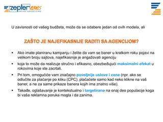 U zavisnosti od vašeg budžeta, može da se odabere jedan od ovih modela, ali




   Ako imate planiranu kampanju i želite da vam se baner u kratkom roku pojavi na
    velikom broju sajtova, najefikasnije je angažovati agenciju
   koja to može da realizuje stručno i efikasno, obezbeđujući maksimalni efekat u
    rokovima koje ste zacrtali.
   Pri tom, omogućiće vam značajno povoljnije uslove i cene (npr. ako se
    odlučite za plaćanje po kliku (CPC), plaćaćete samo kad neko klikne na vaš
    baner, a ne za same prikaze banera kojih ima znatno više).
   Takođe, oglašavanje je kontekstualno i targetirano na onaj deo populacije koga
    bi vaša reklamna poruka mogla i da zanima.
 