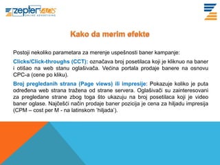 Postoji nekoliko parametara za merenje uspešnosti baner kampanje:
Clicks/Click-throughs (CCT): označava broj posetilaca koji je kliknuo na baner
i otišao na web stanu oglašivača. Većina portala prodaje banere na osnovu
CPC-a (cene po kliku).
Broj pregledanih strana (Page views) ili impresije: Pokazuje koliko je puta
određena web strana tražena od strane servera. Oglašivači su zainteresovani
za pregledane strane zbog toga što ukazuju na broj posetilaca koji je video
baner oglase. Najčešći način prodaje baner pozicija je cena za hiljadu impresija
(CPM – cost per M - na latinskom ’hiljada’).
 