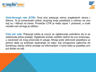 Click-through rate (CTR): Ovaj broj pokazuje odnos pregledanih strana i
klikova. To je procentualni prikaz ukupnog broja posetilaca u odnosu na one
koji su i kliknuli na baner. Prosečan CTR je nešto ispod 1 procenat, a svaki
rezultat veći od toga je odličan.


Cost per sale: Pokazuje koliko je novca za oglašavanje potrošeno da bi se
realizovala jedna prodaja. Oglašivači koriste različite načine da ovo izračunaju,
u zavisnosti od svog proizvoda ili usluge. Mnogi prate aktivnosti posetilaca uz
pomoć alata za praćenje saobraćaja na sajtu, koji omogućava sajtovima da
kombinuju istoriju online prodaje sa informacijom o tome kako je posetilac prvi
put došao na sajt.
 