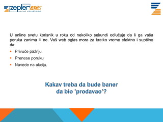 U online svetu korisnik u roku od nekoliko sekundi odlučuje da li ga vaša
poruka zanima ili ne. Vaš web oglas mora za kratko vreme efektno i suptilno
da:
 Privuče pažnju
 Prenese poruku
 Navede na akciju.
 