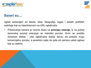 www. tracara.com


oglasi sastavljeni od teksta, slika, fotografija, logoa i ostalih grafičkih
sadržaja koji su hiperlinkovani na URL oglašivača.
 Prikazivanje banera je veoma često na principu rotacije, tj. na jednoj
  banerskoj poziciji smenjuje se nekoliko poruka. Ovim se postiže
  dvostruki efekat - više oglašivača dobija šansu da prikaže svoju
  komercijalnu poruku, a posetioci sajta ne pate od zamora usled oglasa
  koji su statični.
 